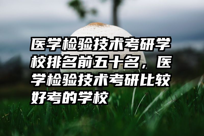 医学检验技术考研学校排名前五十名,医学检验技术考研比较好考的学校