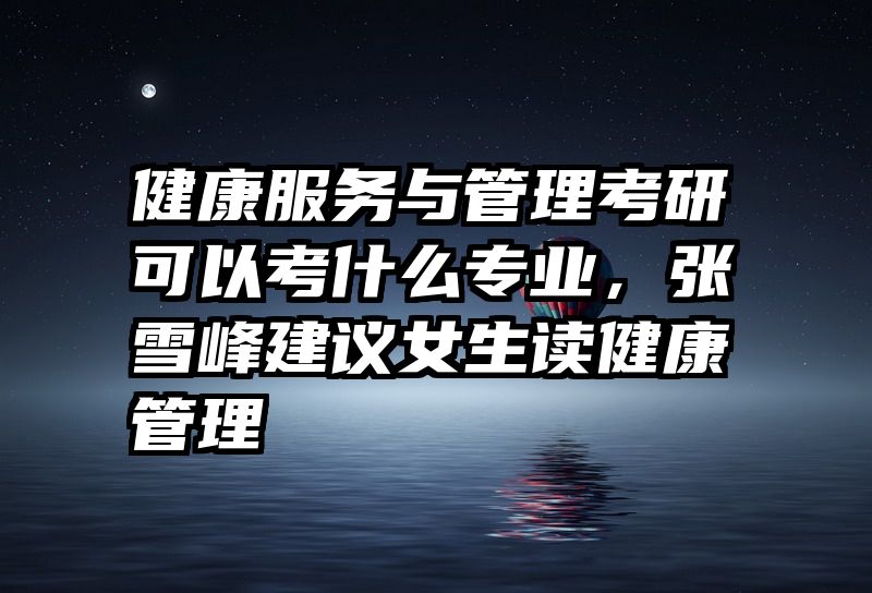 健康服务与管理考研可以考什么专业，张雪峰建议女生读健康管理