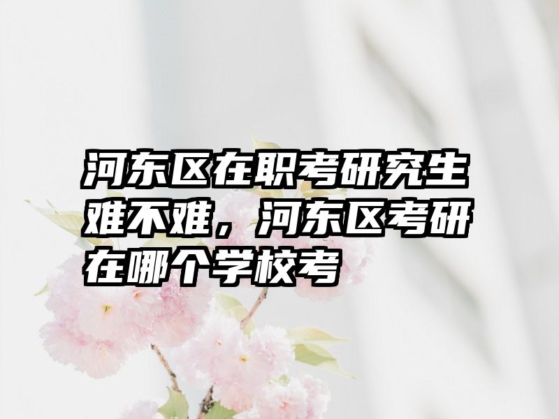 河东区在职考研究生难不难，河东区考研在哪个学校考