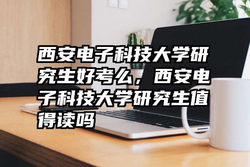 西安电子科技大学研究生好考么，西安电子科技大学研究生值得读吗