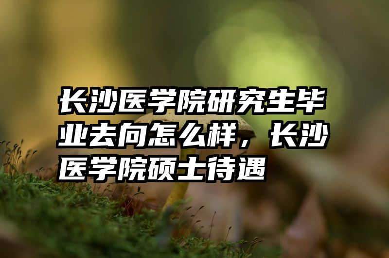 长沙医学院研究生毕业去向怎么样，长沙医学院硕士待遇