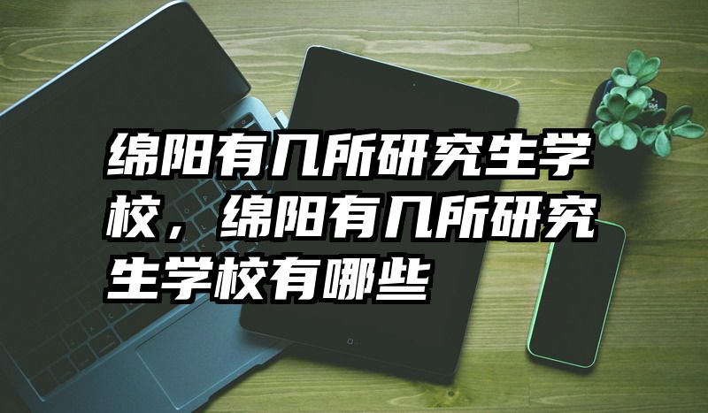 绵阳有几所研究生学校，绵阳有几所研究生学校有哪些