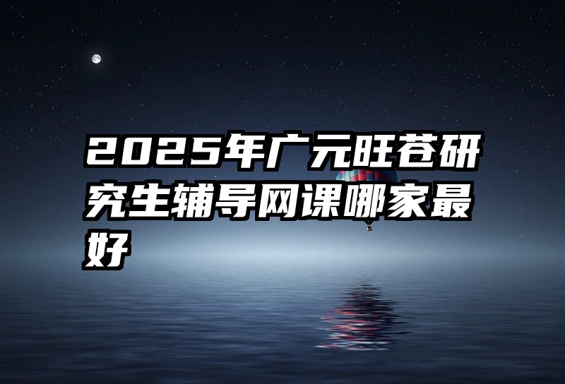 2025年广元旺苍研究生辅导网课哪家最好