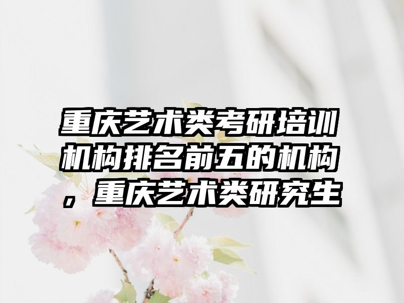 重庆艺术类考研培训机构排名前五的机构，重庆艺术类研究生