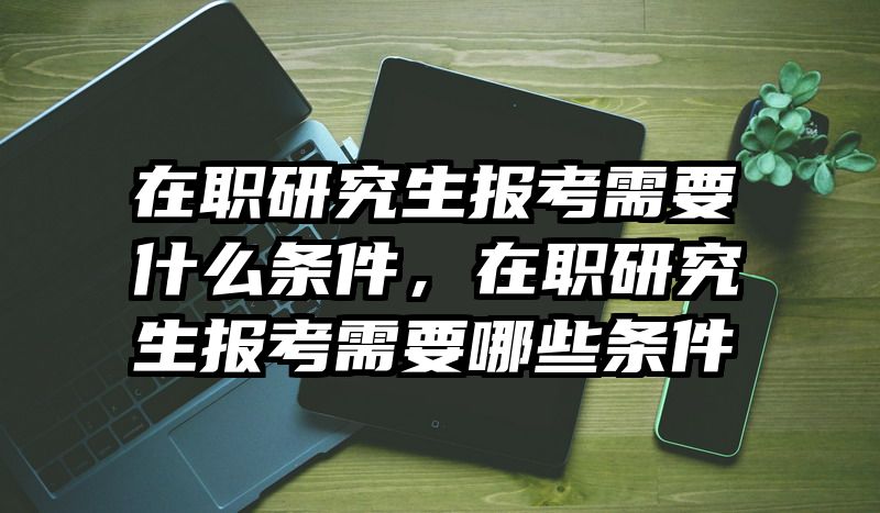 在职研究生报考需要什么条件，在职研究生报考需要哪些条件