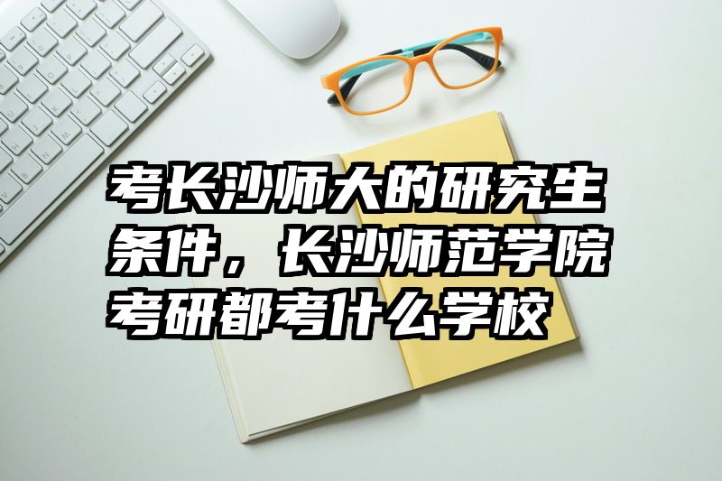 考长沙师大的研究生条件,长沙师范学院考研都考什么学校