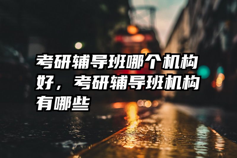 考研辅导班哪个机构好，考研辅导班机构有哪些