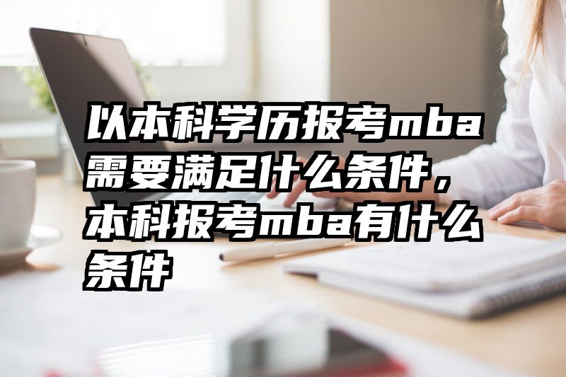 以本科学历报考mba需要满足什么条件，本科报考mba有什么条件