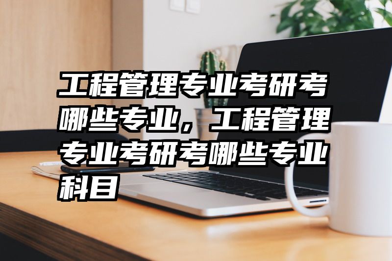 工程管理专业考研考哪些专业，工程管理专业考研考哪些专业科目