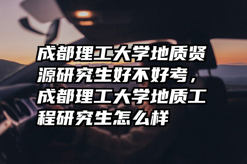 成都理工大学地质贤源研究生好不好考，成都理工大学地质工程研究生怎么样