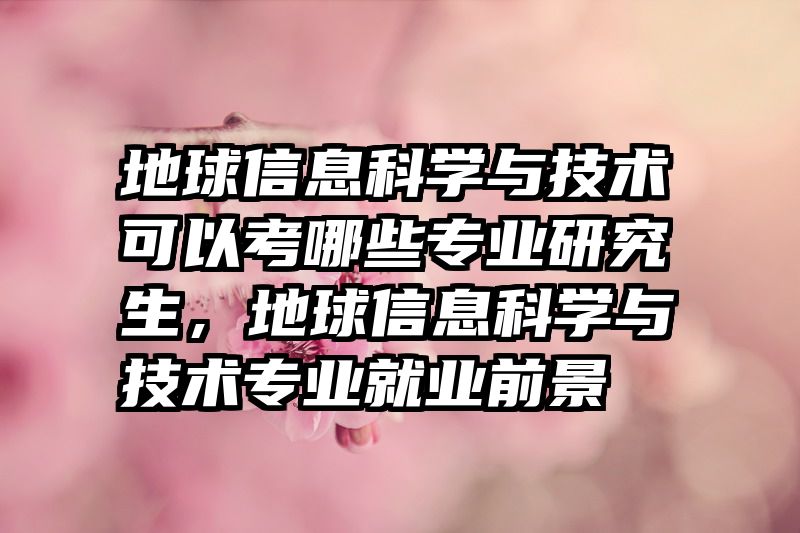 地球信息科学与技术可以考哪些专业研究生，地球信息科学与技术专业就业前景