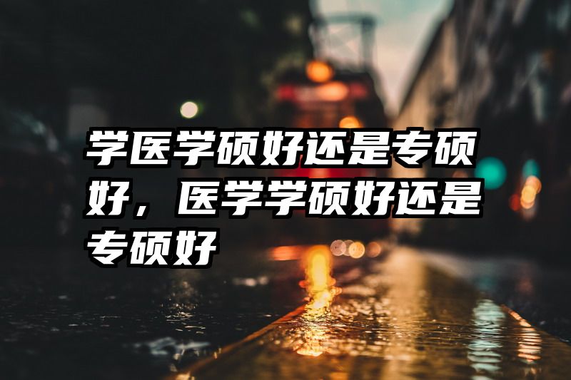 学医学硕好还是专硕好，医学学硕好还是专硕好