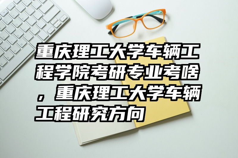 重庆理工大学车辆工程学院考研专业考啥，重庆理工大学车辆工程研究方向