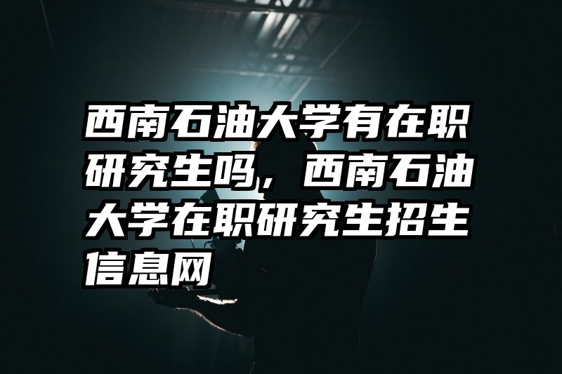 西南石油大学有在职研究生吗,西南石油大学在职研究生招生信息网