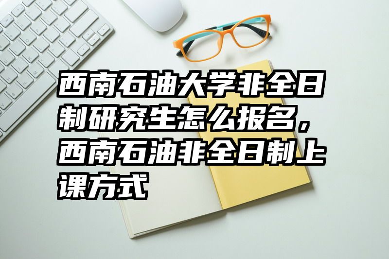 西南石油大学非全日制研究生怎么报名,西南石油非全日制上课方式