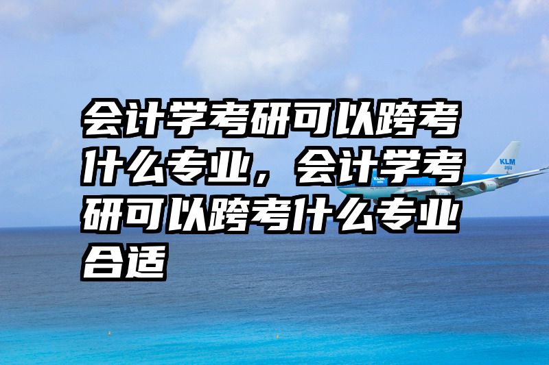会计学考研可以跨考什么专业，会计学考研可以跨考什么专业合适