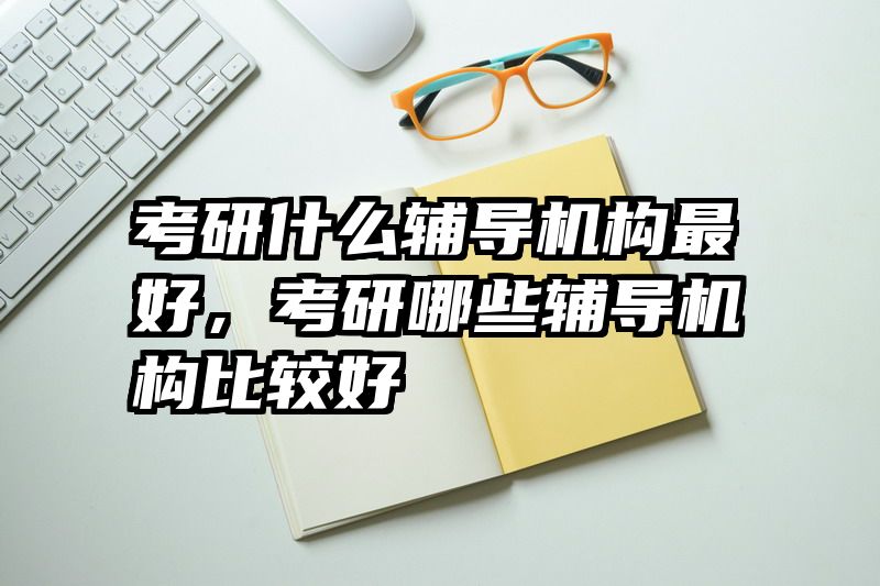考研什么辅导机构最好，考研哪些辅导机构比较好