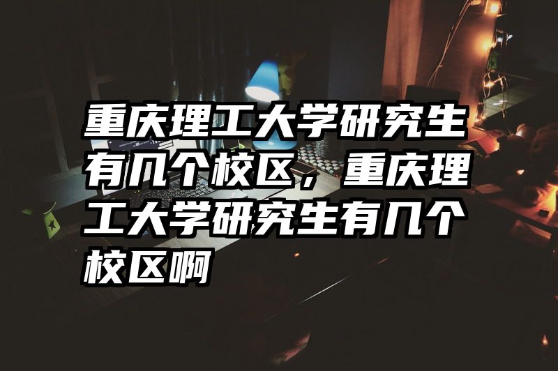 重庆理工大学研究生有几个校区，重庆理工大学研究生有几个校区啊