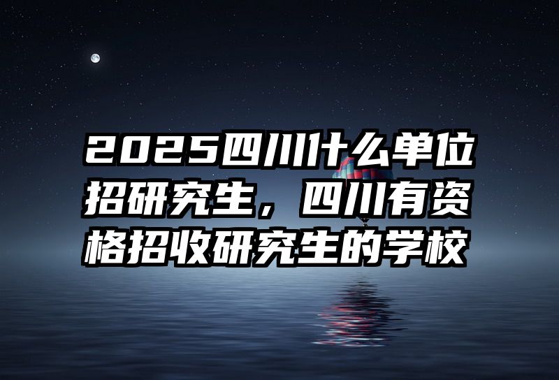 2025四川什么单位招研究生，四川有资格招收研究生的学校