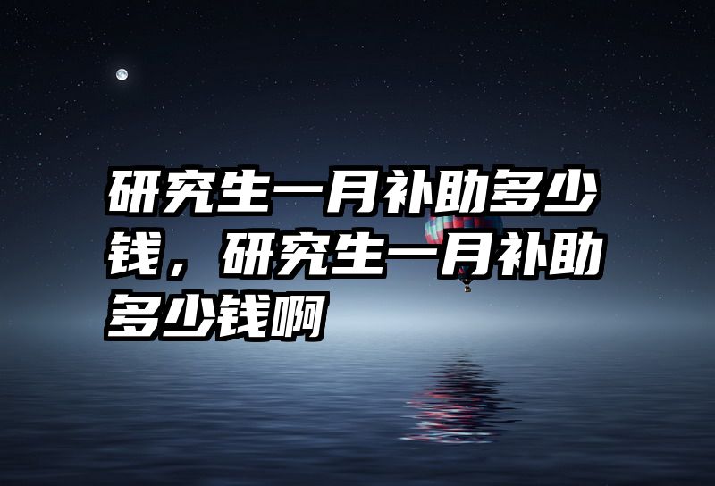研究生一月补助多少钱，研究生一月补助多少钱啊