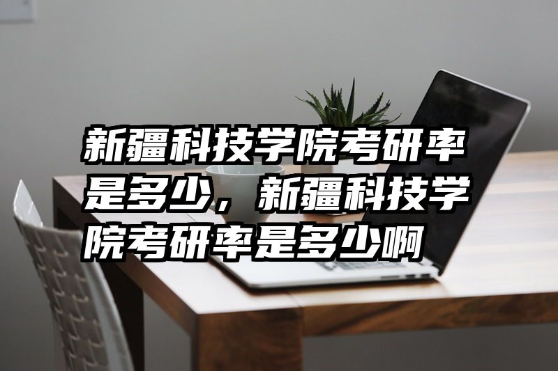 新疆科技学院考研率是多少，新疆科技学院考研率是多少啊