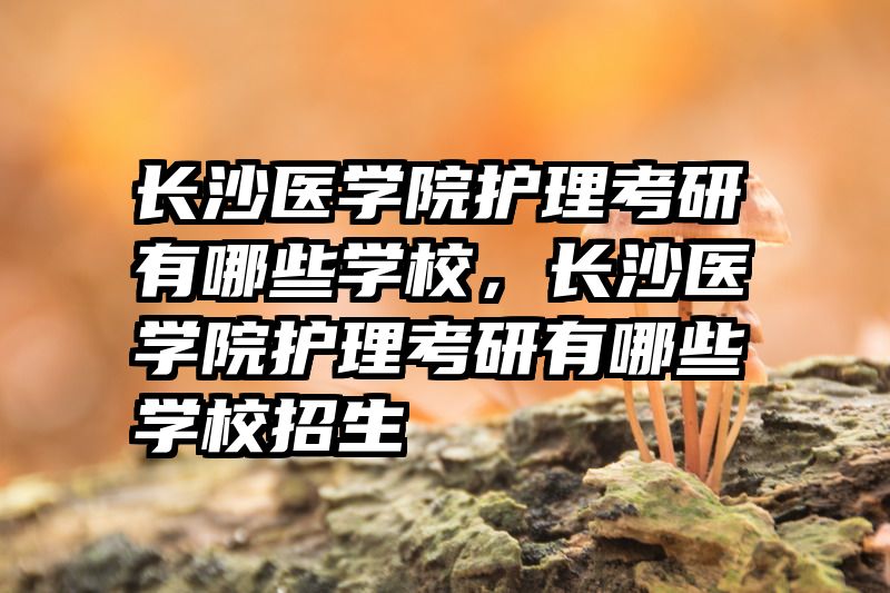 长沙医学院护理考研有哪些学校，长沙医学院护理考研有哪些学校招生