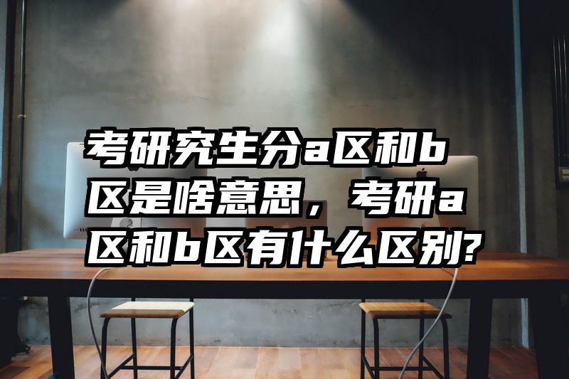考研究生分a区和b区是啥意思,考研a区和b区有什么区别?