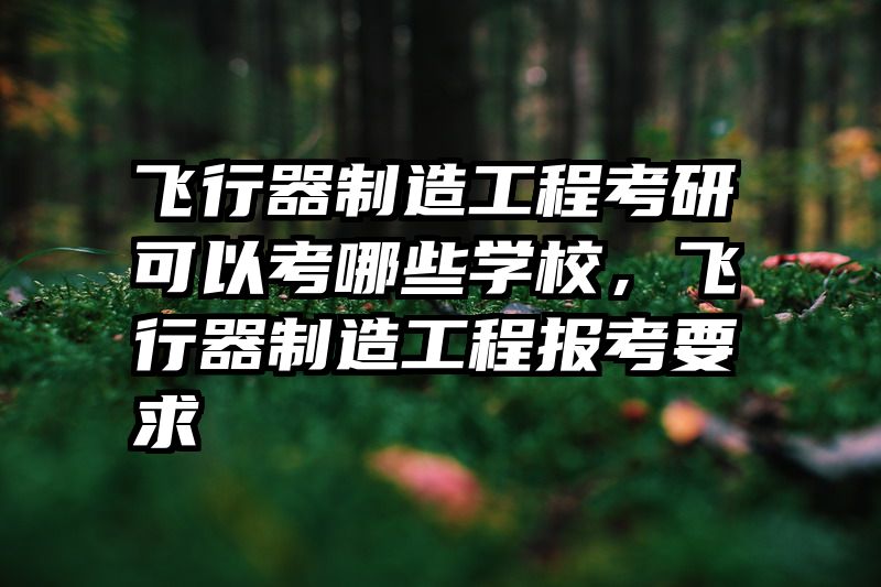 飞行器制造工程考研可以考哪些学校,飞行器制造工程报考要求