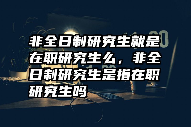 非全日制研究生就是在职研究生么,非全日制研究生是指在职研究生吗