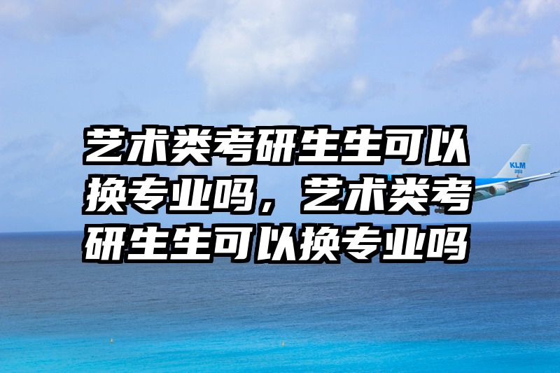 艺术类考研生生可以换专业吗，艺术类考研生生可以换专业吗