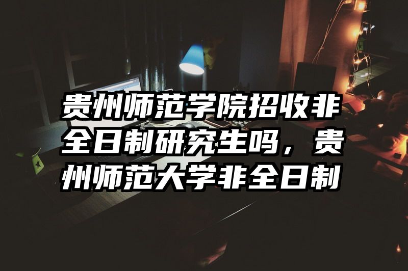 贵州师范学院招收非全日制研究生吗,贵州师范大学非全日制