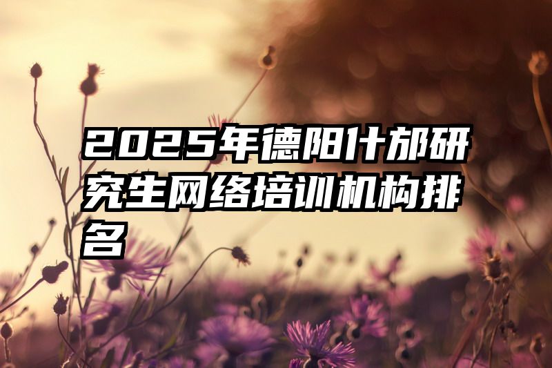 2025年德阳什邡研究生网络培训机构排名