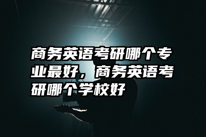 商务英语考研哪个专业最好，商务英语考研哪个学校好