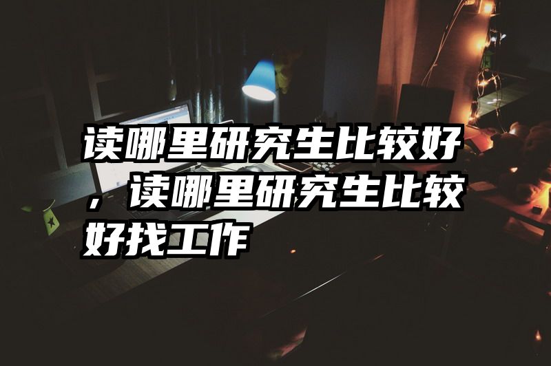 读哪里研究生比较好，读哪里研究生比较好找工作