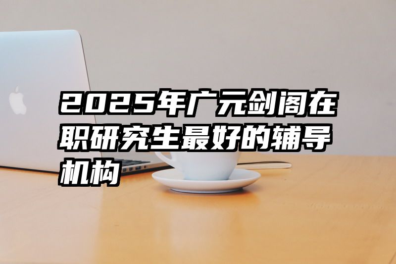 2025年广元剑阁在职研究生最好的辅导机构