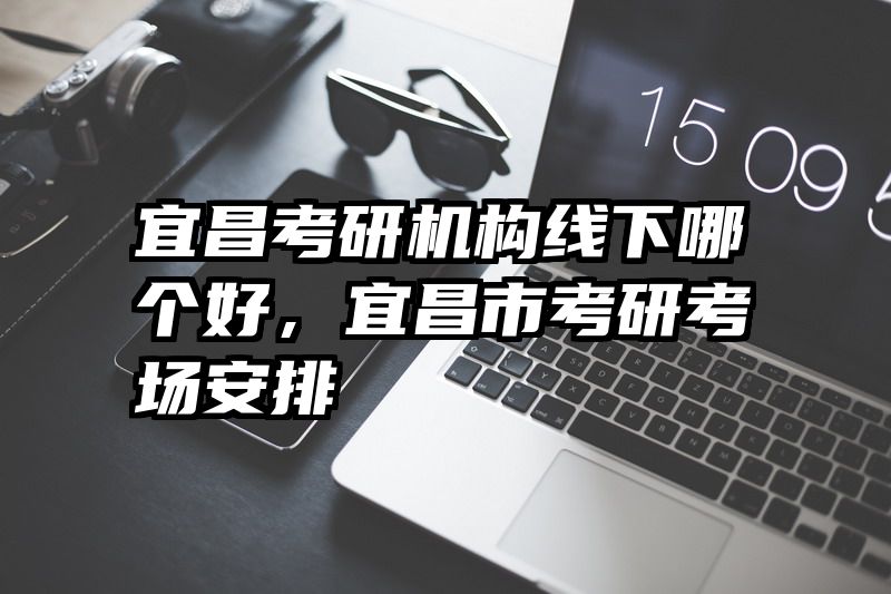 宜昌考研机构线下哪个好，宜昌市考研考场安排