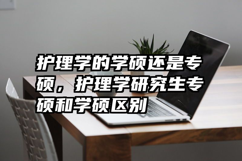 护理学的学硕还是专硕，护理学研究生专硕和学硕区别