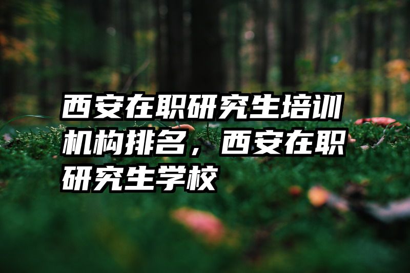 西安在职研究生培训机构排名,西安在职研究生学校