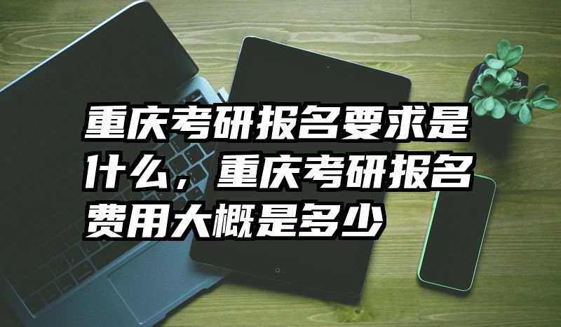 重庆考研报名要求是什么,重庆考研报名费用大概是多少