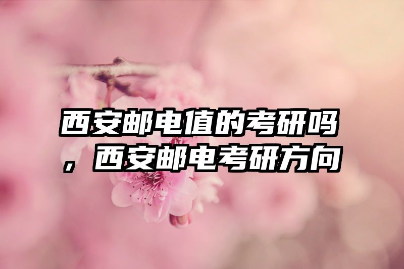 西安邮电值的考研吗,西安邮电考研方向