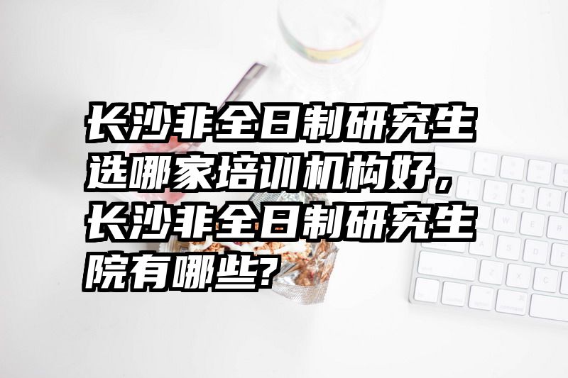 长沙非全日制研究生选哪家培训机构好，长沙非全日制研究生院有哪些?
