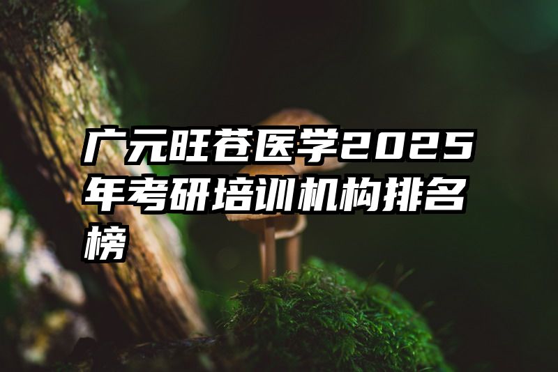 广元旺苍医学2025年考研培训机构排名榜