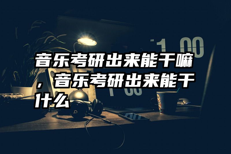音乐考研出来能干嘛，音乐考研出来能干什么
