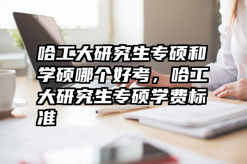 哈工大研究生专硕和学硕哪个好考，哈工大研究生专硕学费标准