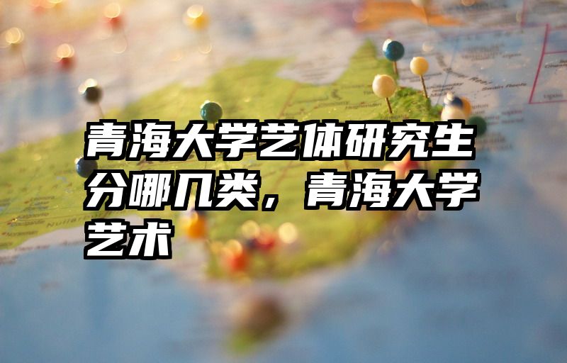青海大学艺体研究生分哪几类,青海大学艺术