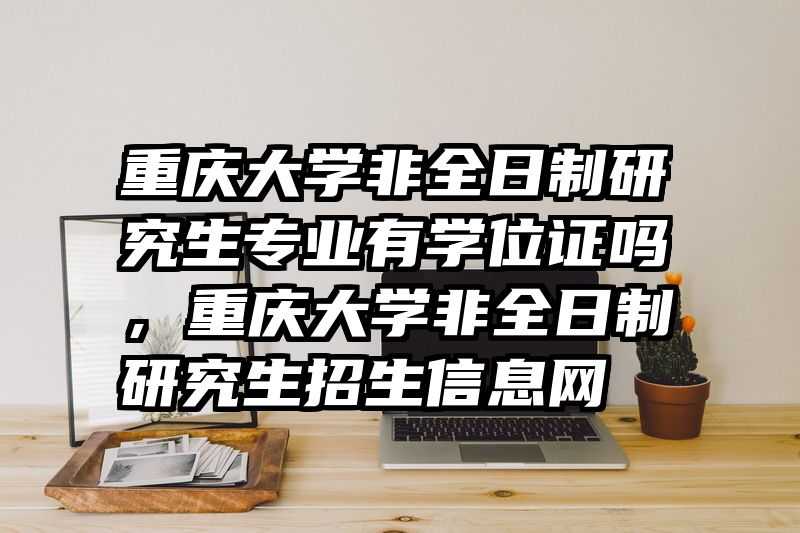 重庆大学非全日制研究生专业有学位证吗，重庆大学非全日制研究生招生信息网