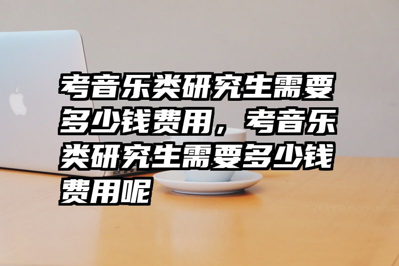 考音乐类研究生需要多少钱费用，考音乐类研究生需要多少钱费用呢