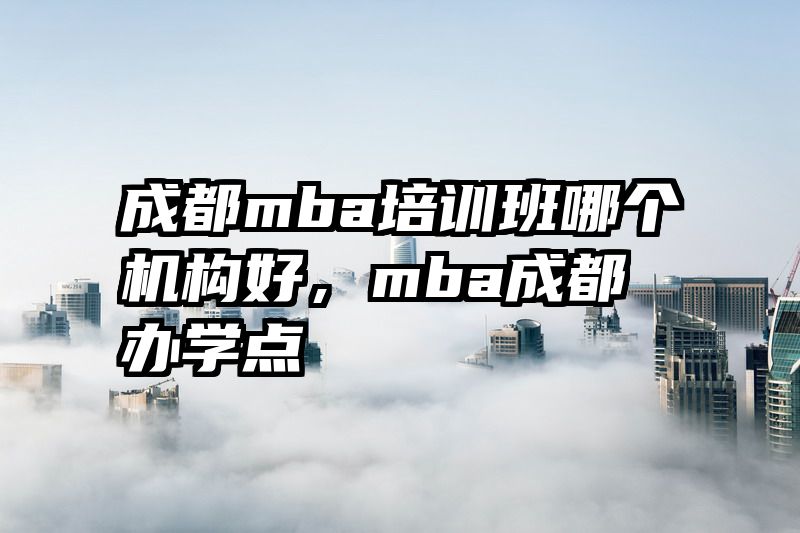 成都mba培训班哪个机构好，mba成都办学点