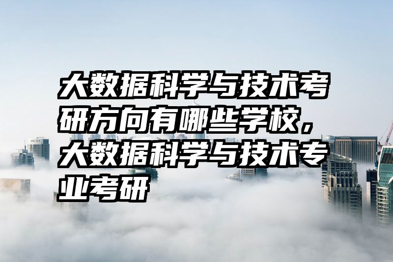 大数据科学与技术考研方向有哪些学校，大数据科学与技术专业考研