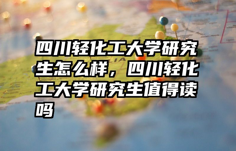 四川轻化工大学研究生怎么样，四川轻化工大学研究生值得读吗